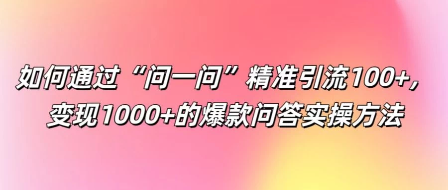 如何通过“问一问”精准引流100+，变现1000+的爆款问答实操方法-项目资源网