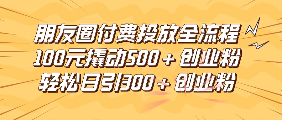 朋友圈付费高效投放全流程，100元撬动500+创业粉，日引流300+创业粉-项目资源网