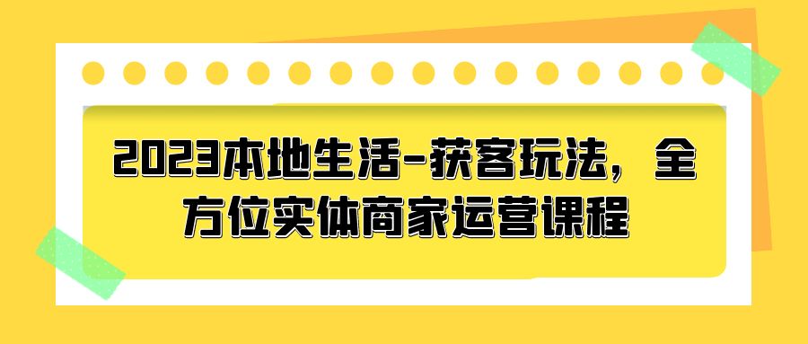 2023 本地生活获客玩法：全方位实体商家运营课程「10 节视频课」-项目资源网