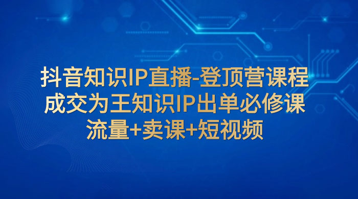 抖音知识 IP 直播 · 登顶营课程：成交为王知识 IP 出单必修课，流量+卖课+短视频-项目资源网