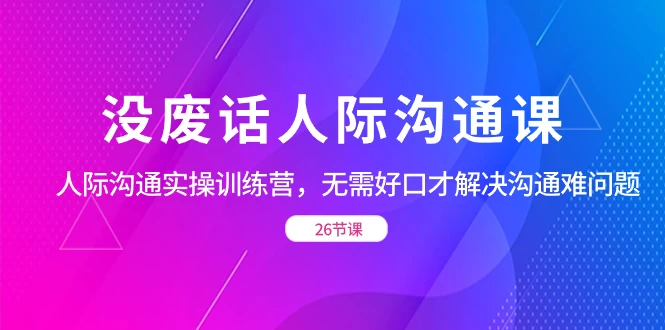没废话人际沟通课，人际沟通实操训练营，无需好口才解决沟通难问题（共 26 节课）-项目资源网