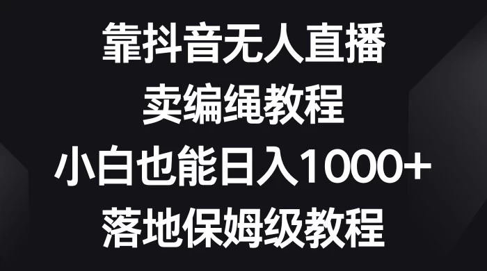 靠抖音无人直播，卖编绳教程，小白也能日入 1000+，落地保姆级教程-项目资源网