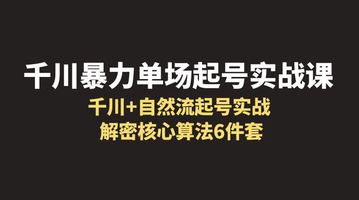 千川暴力单场 · 起号实战课：千川 + 自然流起号实战， 解密核心算法 6 件套-项目资源网