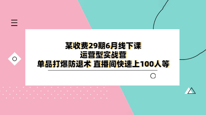 某收费 29 期 6 月线下课 · 运营型实战营：单品打爆防退术，直播间快速上 100 人等-项目资源网