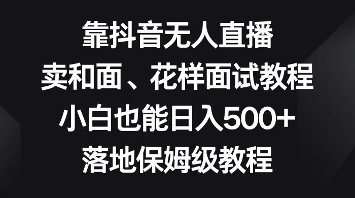 靠抖音无人直播，卖和面、花样面试教程，小白也能日入 500+，落地保姆级教程-项目资源网