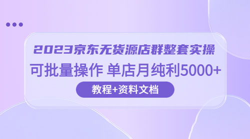 2023 京东 · 无货源店群整套实操：可批量操作，单店月纯利 5000 + 63 节课+资料文档-项目资源网