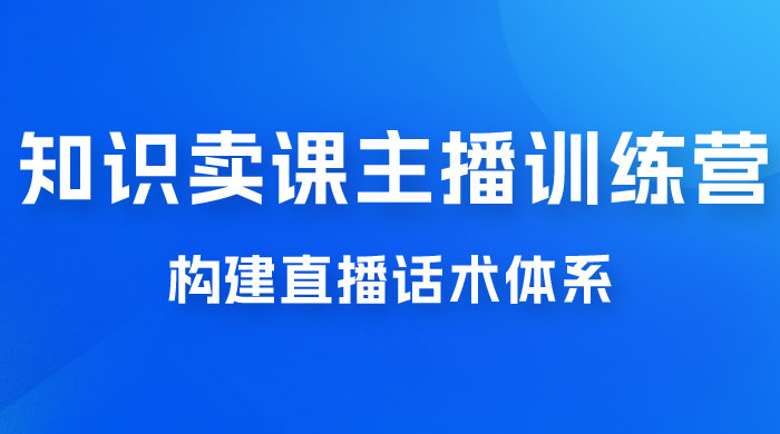 知识卖课主播训练营：找准专属知识产品，打造主播 IP 定位，构建直播话术体系-项目资源网